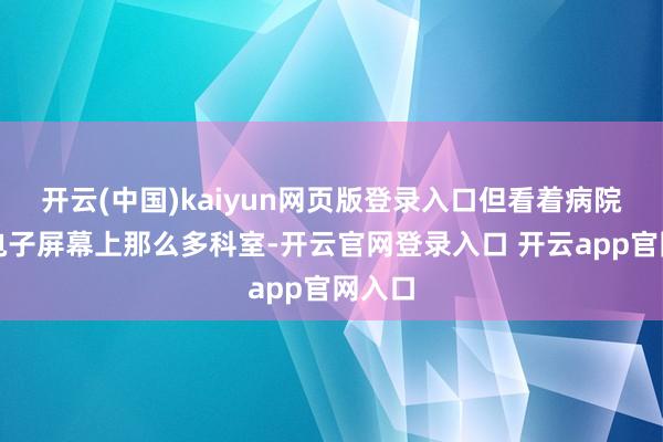 开云(中国)kaiyun网页版登录入口但看着病院门诊电子屏幕上那么多科室-开云官网登录入口 开云app官网入口
