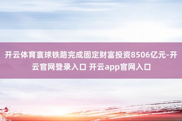 开云体育寰球铁路完成固定财富投资8506亿元-开云官网登录入口 开云app官网入口