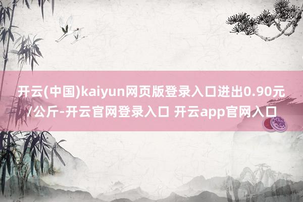 开云(中国)kaiyun网页版登录入口进出0.90元/公斤-开云官网登录入口 开云app官网入口
