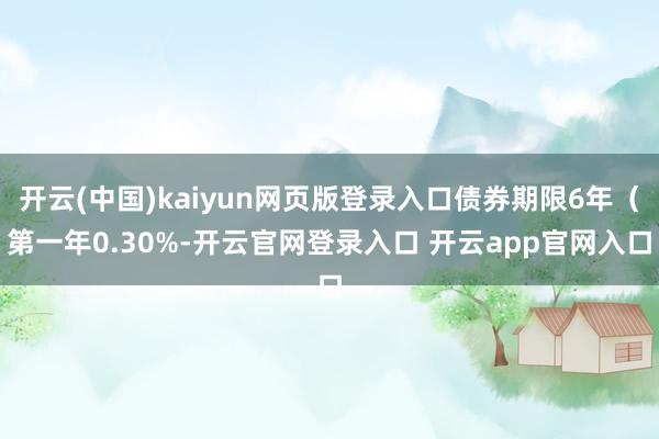 开云(中国)kaiyun网页版登录入口债券期限6年（第一年0.30%-开云官网登录入口 开云app官网入口