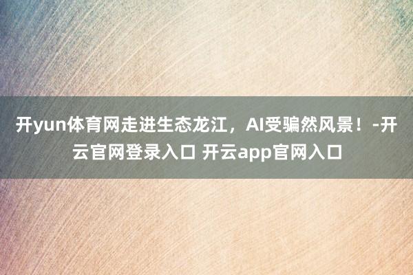 开yun体育网走进生态龙江，AI受骗然风景！-开云官网登录入口 开云app官网入口