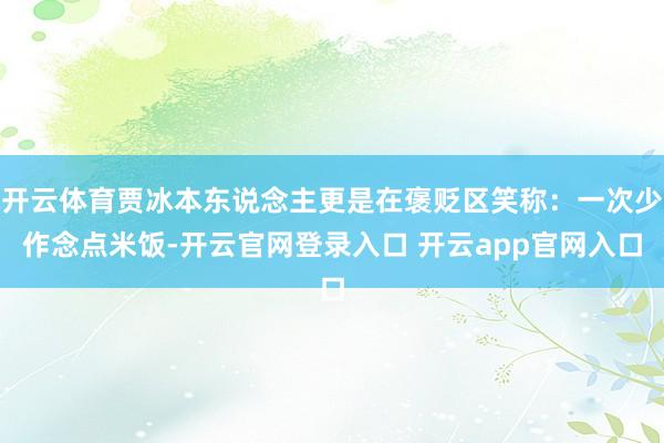 开云体育贾冰本东说念主更是在褒贬区笑称：一次少作念点米饭-开云官网登录入口 开云app官网入口