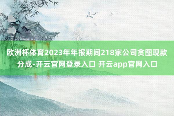 欧洲杯体育2023年年报期间218家公司贪图现款分成-开云官网登录入口 开云app官网入口