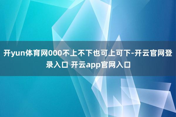 开yun体育网000不上不下也可上可下-开云官网登录入口 开云app官网入口