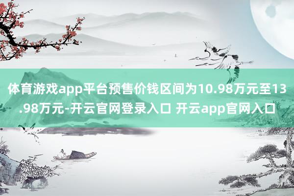 体育游戏app平台预售价钱区间为10.98万元至13.98万元-开云官网登录入口 开云app官网入口
