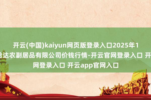 开云(中国)kaiyun网页版登录入口2025年1月13日哈尔滨哈达农副居品有限公司价钱行情-开云官网登录入口 开云app官网入口