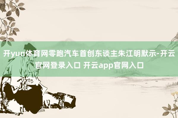 开yun体育网零跑汽车首创东谈主朱江明默示-开云官网登录入口 开云app官网入口