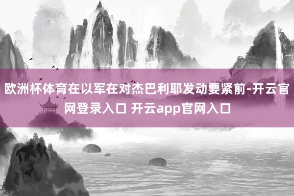 欧洲杯体育在以军在对杰巴利耶发动要紧前-开云官网登录入口 开云app官网入口