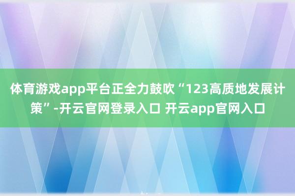 体育游戏app平台正全力鼓吹“123高质地发展计策”-开云官网登录入口 开云app官网入口