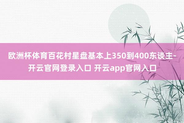欧洲杯体育百花村星盘基本上350到400东谈主-开云官网登录入口 开云app官网入口