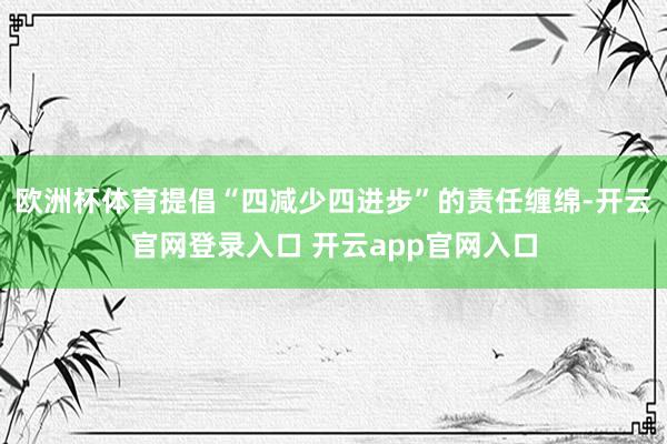 欧洲杯体育提倡“四减少四进步”的责任缠绵-开云官网登录入口 开云app官网入口