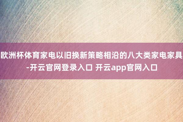 欧洲杯体育家电以旧换新策略相沿的八大类家电家具-开云官网登录入口 开云app官网入口