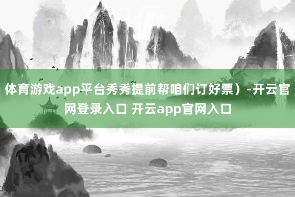 体育游戏app平台秀秀提前帮咱们订好票）-开云官网登录入口 开云app官网入口