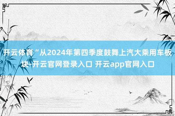 开云体育“从2024年第四季度鼓舞上汽大乘用车板块-开云官网登录入口 开云app官网入口