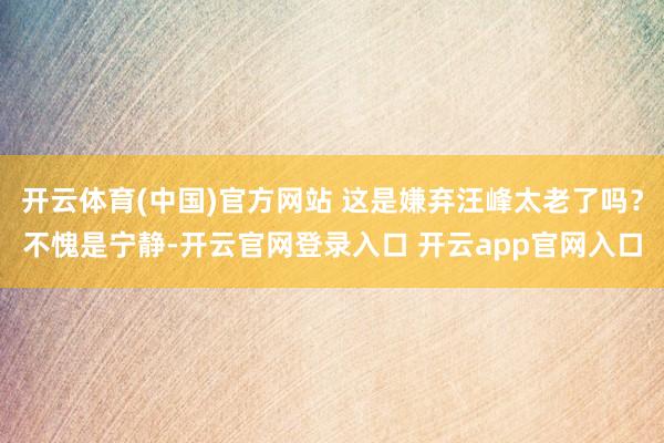 开云体育(中国)官方网站 这是嫌弃汪峰太老了吗？不愧是宁静-开云官网登录入口 开云app官网入口