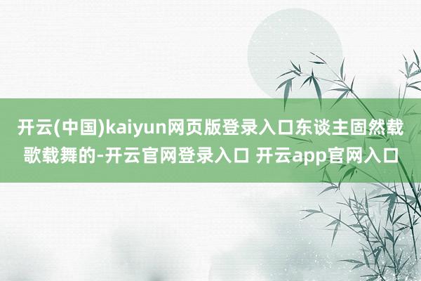 开云(中国)kaiyun网页版登录入口东谈主固然载歌载舞的-开云官网登录入口 开云app官网入口