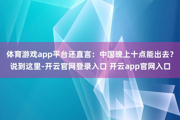 体育游戏app平台还直言：中国晚上十点能出去？说到这里-开云官网登录入口 开云app官网入口