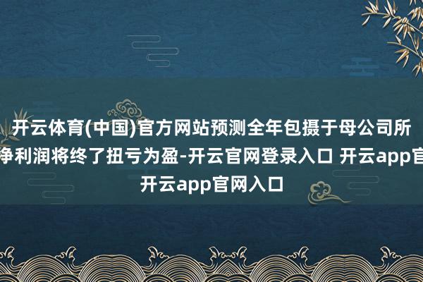 开云体育(中国)官方网站预测全年包摄于母公司所有者的净利润将终了扭亏为盈-开云官网登录入口 开云app官网入口