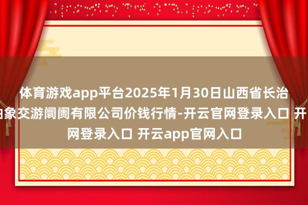 体育游戏app平台2025年1月30日山西省长治市紫坊农家具抽象交游阛阓有限公司价钱行情-开云官网登录入口 开云app官网入口