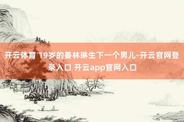 开云体育 19岁的姜林琳生下一个男儿-开云官网登录入口 开云app官网入口