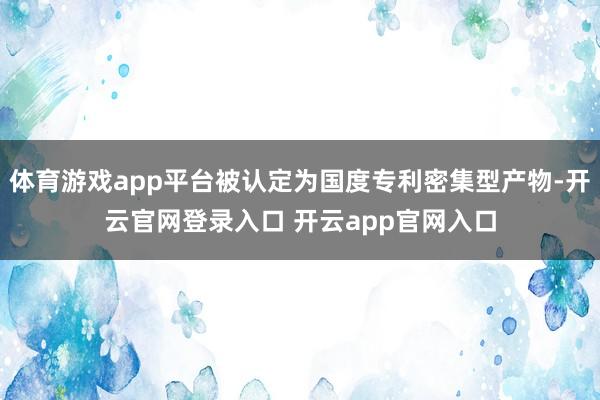 体育游戏app平台被认定为国度专利密集型产物-开云官网登录入口 开云app官网入口