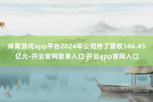 体育游戏app平台2024年公司终了营收146.45亿元-开云官网登录入口 开云app官网入口