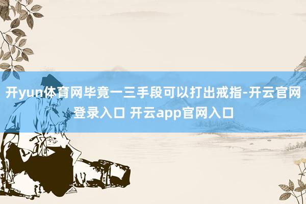 开yun体育网毕竟一三手段可以打出戒指-开云官网登录入口 开云app官网入口