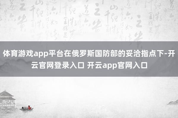 体育游戏app平台在俄罗斯国防部的妥洽指点下-开云官网登录入口 开云app官网入口