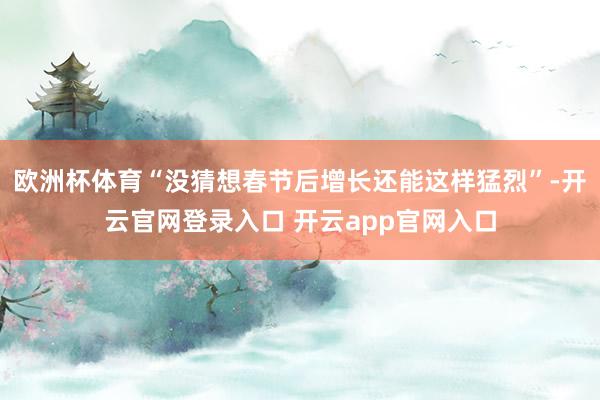 欧洲杯体育“没猜想春节后增长还能这样猛烈”-开云官网登录入口 开云app官网入口