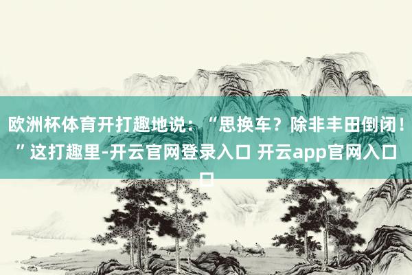 欧洲杯体育开打趣地说：“思换车？除非丰田倒闭！”这打趣里-开云官网登录入口 开云app官网入口