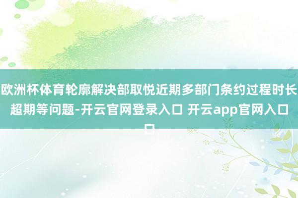 欧洲杯体育轮廓解决部取悦近期多部门条约过程时长超期等问题-开云官网登录入口 开云app官网入口