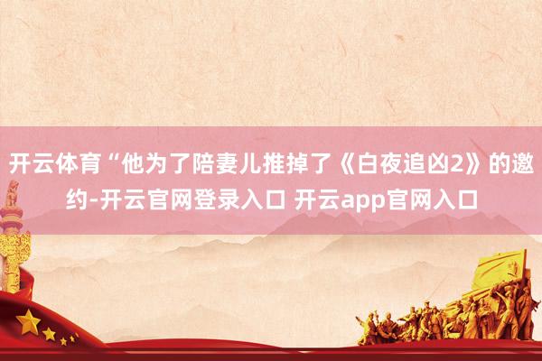 开云体育“他为了陪妻儿推掉了《白夜追凶2》的邀约-开云官网登录入口 开云app官网入口