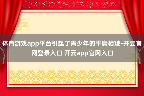 体育游戏app平台引起了青少年的平庸相貌-开云官网登录入口 开云app官网入口
