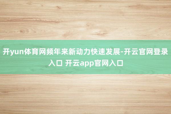 开yun体育网频年来新动力快速发展-开云官网登录入口 开云app官网入口