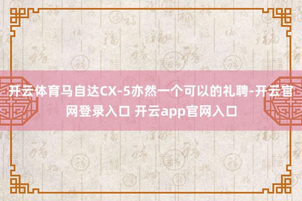 开云体育马自达CX-5亦然一个可以的礼聘-开云官网登录入口 开云app官网入口