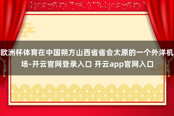 欧洲杯体育在中国朔方山西省省会太原的一个外洋机场-开云官网登录入口 开云app官网入口