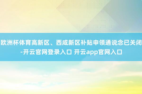 欧洲杯体育高新区、西咸新区补贴申领通说念已关闭-开云官网登录入口 开云app官网入口