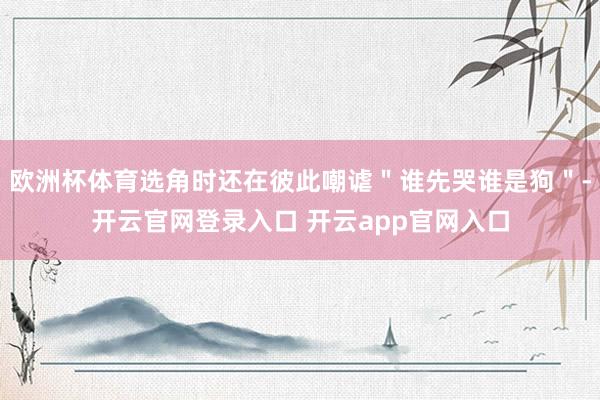 欧洲杯体育选角时还在彼此嘲谑＂谁先哭谁是狗＂-开云官网登录入口 开云app官网入口
