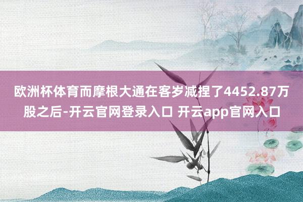 欧洲杯体育而摩根大通在客岁减捏了4452.87万股之后-开云官网登录入口 开云app官网入口