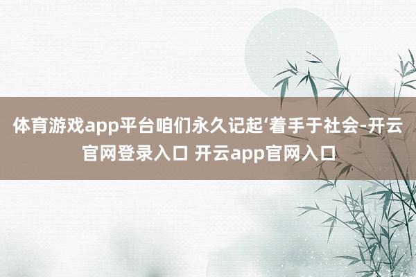 体育游戏app平台咱们永久记起‘着手于社会-开云官网登录入口 开云app官网入口
