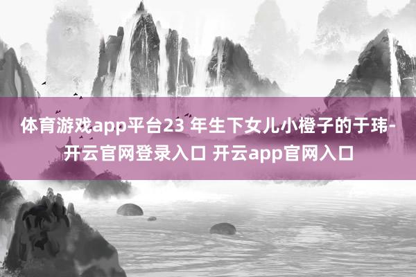体育游戏app平台23 年生下女儿小橙子的于玮-开云官网登录入口 开云app官网入口