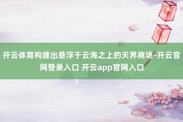 开云体育构建出悬浮于云海之上的天界商场-开云官网登录入口 开云app官网入口
