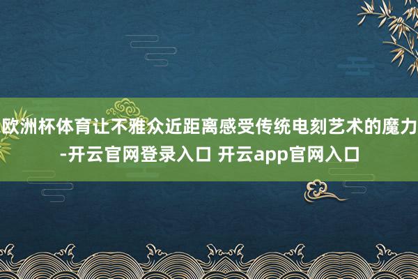 欧洲杯体育让不雅众近距离感受传统电刻艺术的魔力-开云官网登录入口 开云app官网入口