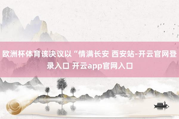 欧洲杯体育该决议以“情满长安 西安站-开云官网登录入口 开云app官网入口