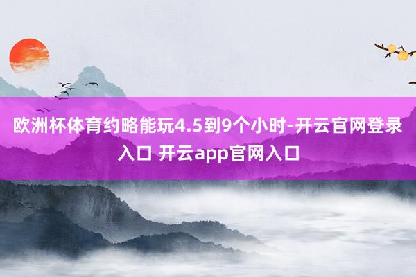 欧洲杯体育约略能玩4.5到9个小时-开云官网登录入口 开云app官网入口