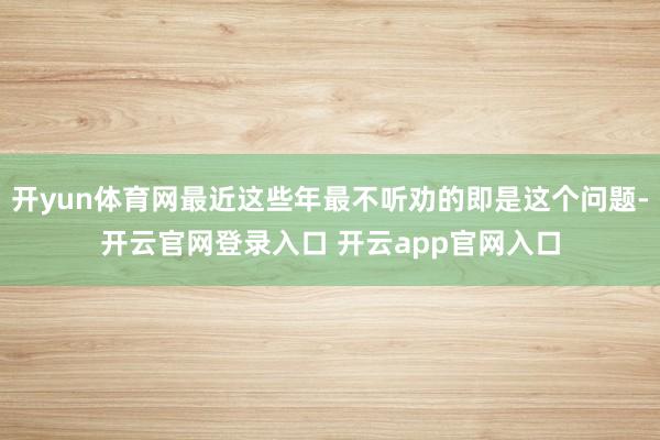 开yun体育网最近这些年最不听劝的即是这个问题-开云官网登录入口 开云app官网入口