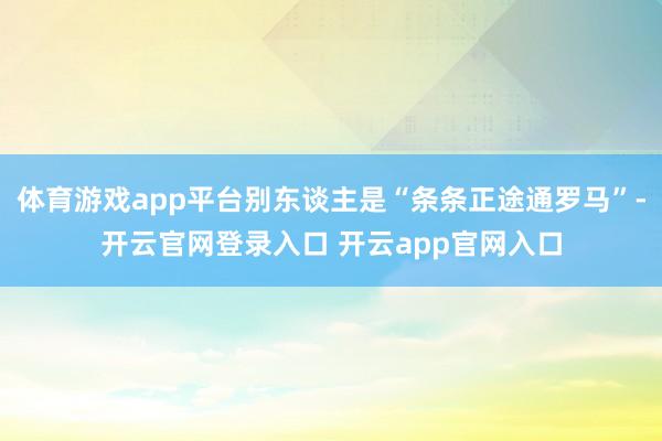 体育游戏app平台别东谈主是“条条正途通罗马”-开云官网登录入口 开云app官网入口