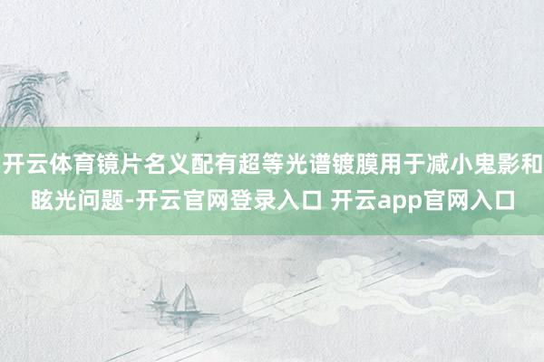 开云体育镜片名义配有超等光谱镀膜用于减小鬼影和眩光问题-开云官网登录入口 开云app官网入口