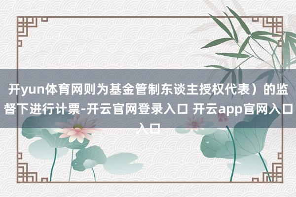 开yun体育网则为基金管制东谈主授权代表）的监督下进行计票-开云官网登录入口 开云app官网入口
