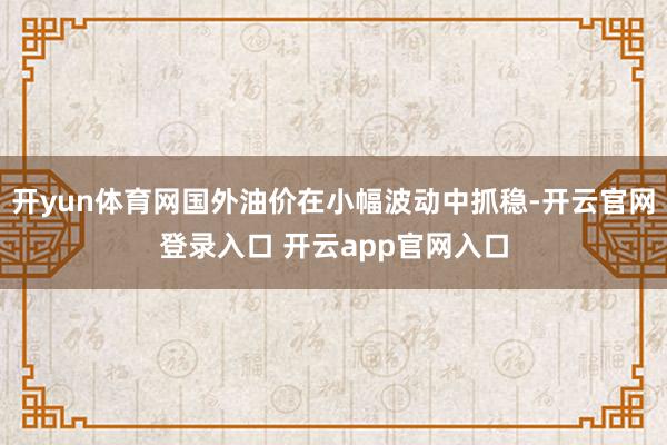 开yun体育网国外油价在小幅波动中抓稳-开云官网登录入口 开云app官网入口